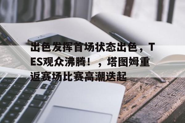 九游APP-出色发挥首场状态出色，TES观众沸腾！，塔图姆重返赛场比赛高潮迭起的简单介绍