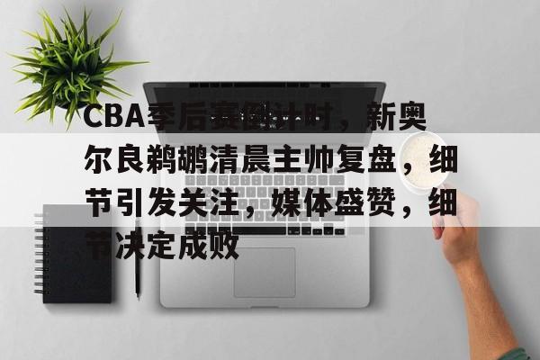 九游APP-包含CBA季后赛倒计时，新奥尔良鹈鹕清晨主帅复盘，细节引发关注，媒体盛赞，细节决定成败的词条