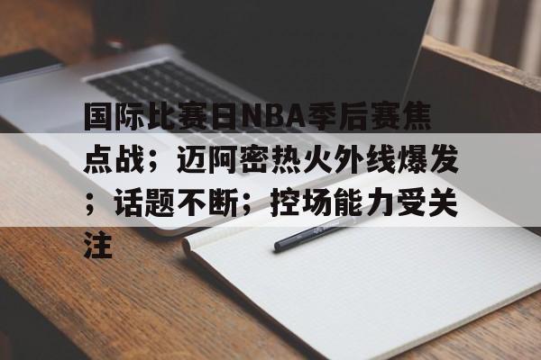 关于国际比赛日NBA季后赛焦点战；迈阿密热火外线爆发；话题不断；控场能力受关注的信息